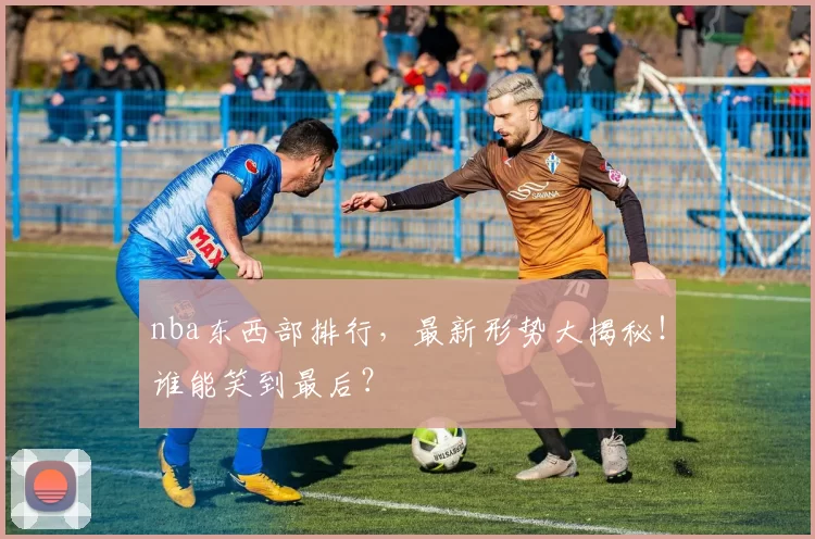 nba东西部排行，最新形势大揭秘！谁能笑到最后？