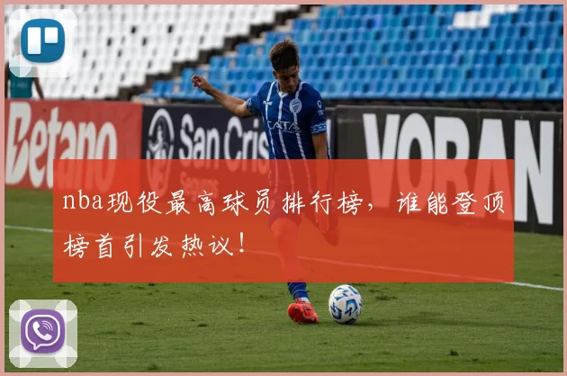 nba现役最高球员排行榜，谁能登顶榜首引发热议！