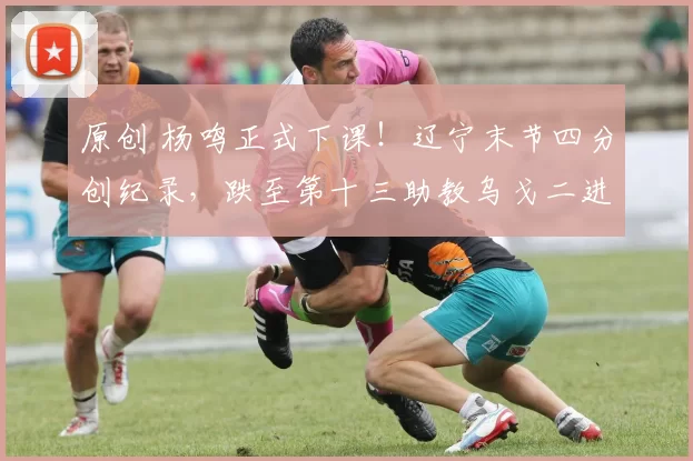 原创 杨鸣正式下课！辽宁末节四分创纪录，跌至第十三助教乌戈二进宫救火