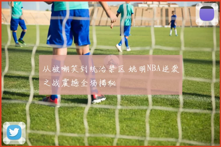 从被嘲笑到统治禁区 姚明NBA逆袭之战震撼全场揭秘