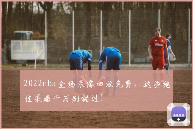 2022nba全场录像回放免费，这些绝佳渠道千万别错过！