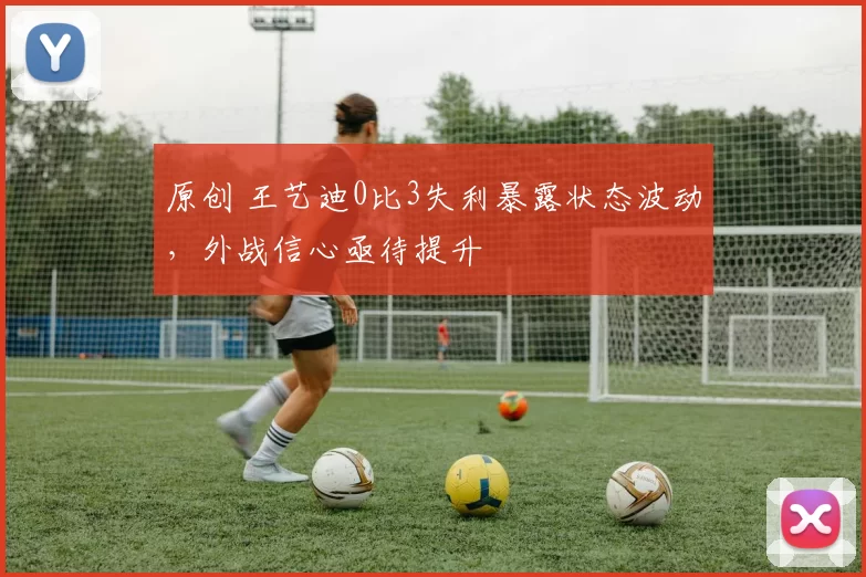 原创 王艺迪0比3失利暴露状态波动，外战信心亟待提升