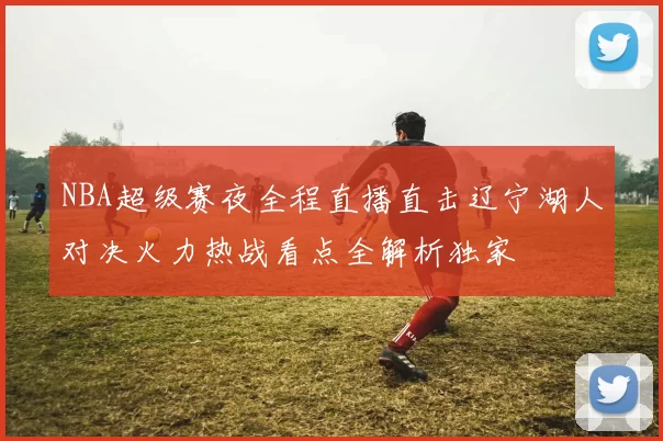 NBA超级赛夜全程直播直击辽宁湖人对决火力热战看点全解析独家