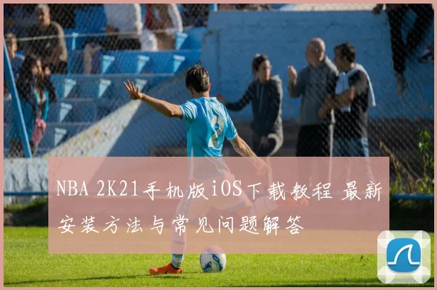NBA 2K21手机版iOS下载教程 最新安装方法与常见问题解答