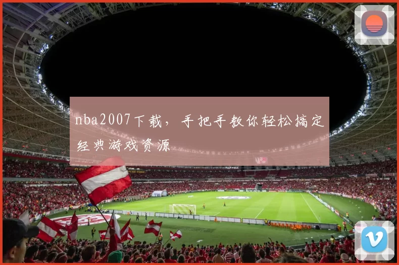 nba2007下载，手把手教你轻松搞定经典游戏资源