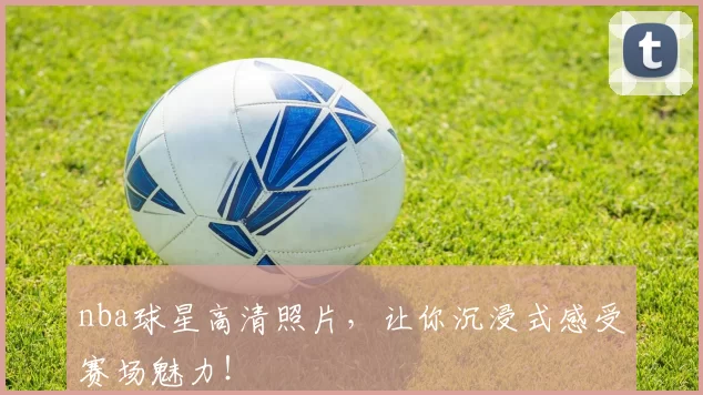 nba球星高清照片，让你沉浸式感受赛场魅力！