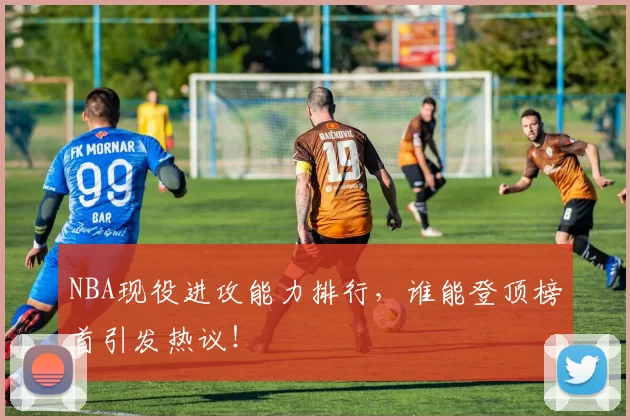 NBA现役进攻能力排行，谁能登顶榜首引发热议！